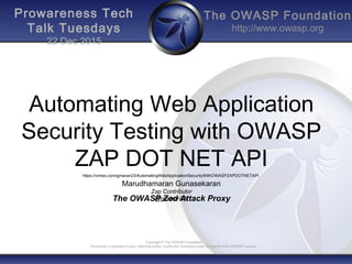The OWASP Foundation
http://www.owasp.org
Copyright © The OWASP Foundation
Permission is granted to copy, distribute and/or modify this document under the terms of the OWASP License.
Prowareness Tech
Talk Tuesdays
22 Dec 2015
Automating Web Application
Security Testing with OWASP
ZAP DOT NET API
The OWASP Zed Attack Proxy
https://vimeo.com/gmaran23/AutomatingWebApplicationSecurityWithOWASPZAPDOTNETAPI
Marudhamaran Gunasekaran
Zap Contributor
@gmaran23
 