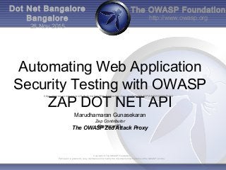 The OWASP Foundation
http://www.owasp.org
Copyright © The OWASP Foundation
Permission is granted to copy, distribute and/or modify this document under the terms of the OWASP License.
Dot Net Bangalore
Bangalore
28 Nov 2015
Automating Web Application
Security Testing with OWASP
ZAP DOT NET API
The OWASP Zed Attack Proxy
https://vimeo.com/gmaran23/AutomatingWebApplicationSecurityWithOWASPZAPDOTNETAPI2
Marudhamaran Gunasekaran
Zap Contributor
@gmaran23
 