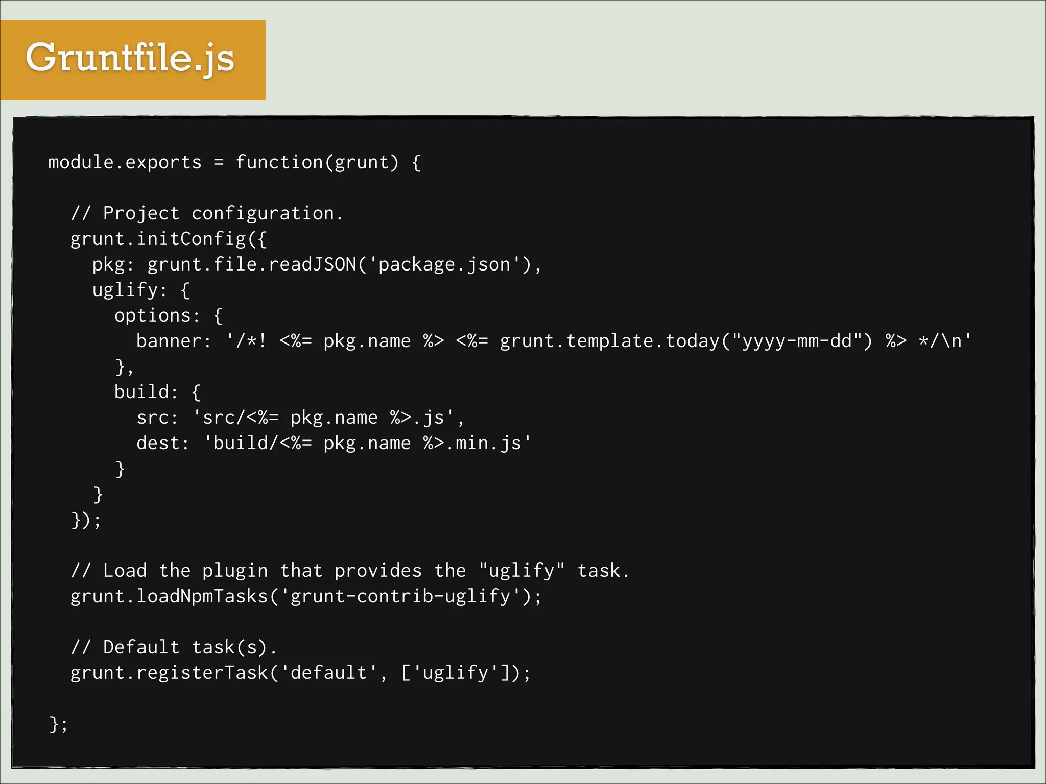 Gruntfile.js
module.exports = function(grunt) {

!
// Project configuration.
grunt.initConfig({
pkg: grunt.file.readJSON('package.json'),
uglify: {
options: {
banner: '/*! <%= pkg.name %> <%= grunt.template.today("yyyy-mm-dd") %> */n'
},
build: {
src: 'src/<%= pkg.name %>.js',
dest: 'build/<%= pkg.name %>.min.js'
}
}
});

!
// Load the plugin that provides the "uglify" task.
grunt.loadNpmTasks('grunt-contrib-uglify');

!
// Default task(s).
grunt.registerTask('default', ['uglify']);

!
};

 