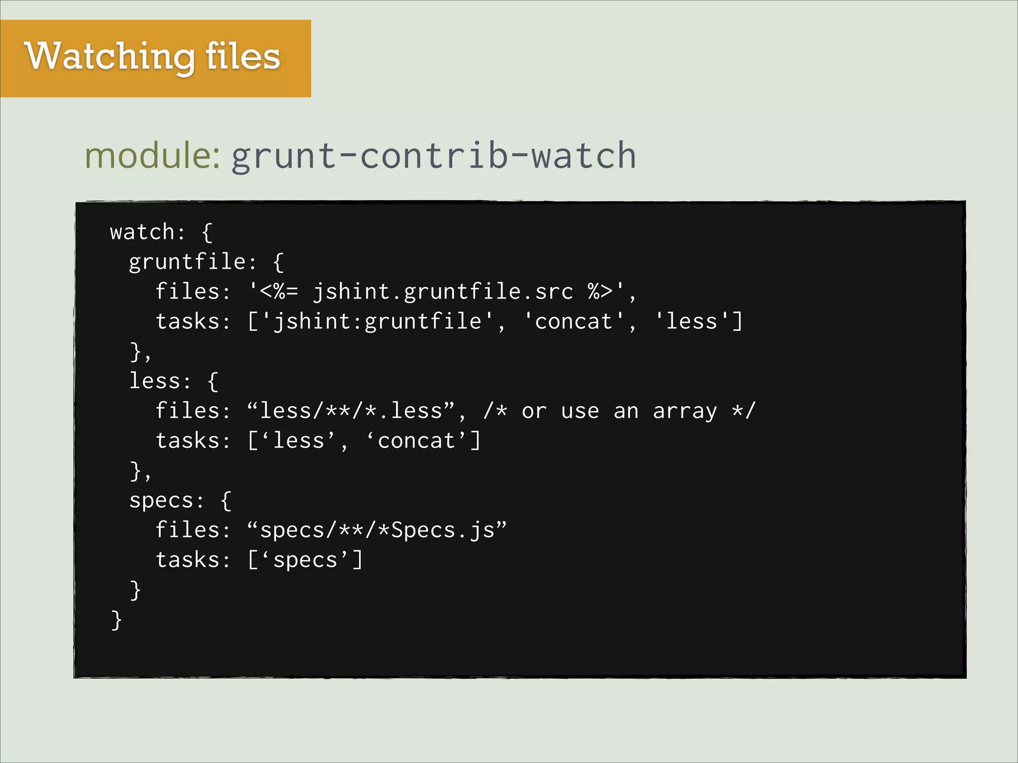 Watching files
module: grunt-contrib-watch
watch: {
gruntfile: {
files: '<%= jshint.gruntfile.src %>',
tasks: ['jshint:gruntfile', 'concat', 'less']
},
less: {
files: “less/**/*.less”, /* or use an array */
tasks: [‘less’, ‘concat’]
},
specs: {
files: “specs/**/*Specs.js”
tasks: [‘specs’]
}
}

 