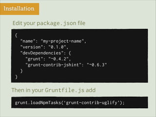 Installation
Edit your package.json ﬁle
{
"name": "my-project-name",
"version": "0.1.0",
"devDependencies": {
"grunt": "~0.4.2",
"grunt-contrib-jshint": "~0.6.3"
}
}

Then in your Gruntfile.js add
grunt.loadNpmTasks(‘grunt-contrib-uglify');

 