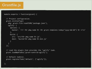 Gruntfile.js
module.exports = function(grunt) {

!
// Project configuration.
grunt.initConfig({
pkg: grunt.file.readJSON('package.json'),
uglify: {
options: {
banner: '/*! <%= pkg.name %> <%= grunt.template.today("yyyy-mm-dd") %> */n'
},
build: {
src: 'src/<%= pkg.name %>.js',
dest: 'build/<%= pkg.name %>.min.js'
}
}
});

!
// Load the plugin that provides the "uglify" task.
grunt.loadNpmTasks('grunt-contrib-uglify');

!
// Default task(s).
grunt.registerTask('default', ['uglify']);

!
};

 