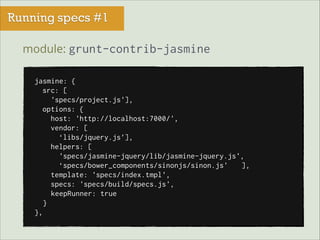 Running specs #1
module: grunt-contrib-jasmine
jasmine: {
src: [
'specs/project.js'],
options: {
host: 'http://localhost:7000/',
vendor: [
‘libs/jquery.js’],
helpers: [
'specs/jasmine-jquery/lib/jasmine-jquery.js',
‘specs/bower_components/sinonjs/sinon.js'
],
template: 'specs/index.tmpl',
specs: 'specs/build/specs.js',
keepRunner: true
}
},

 