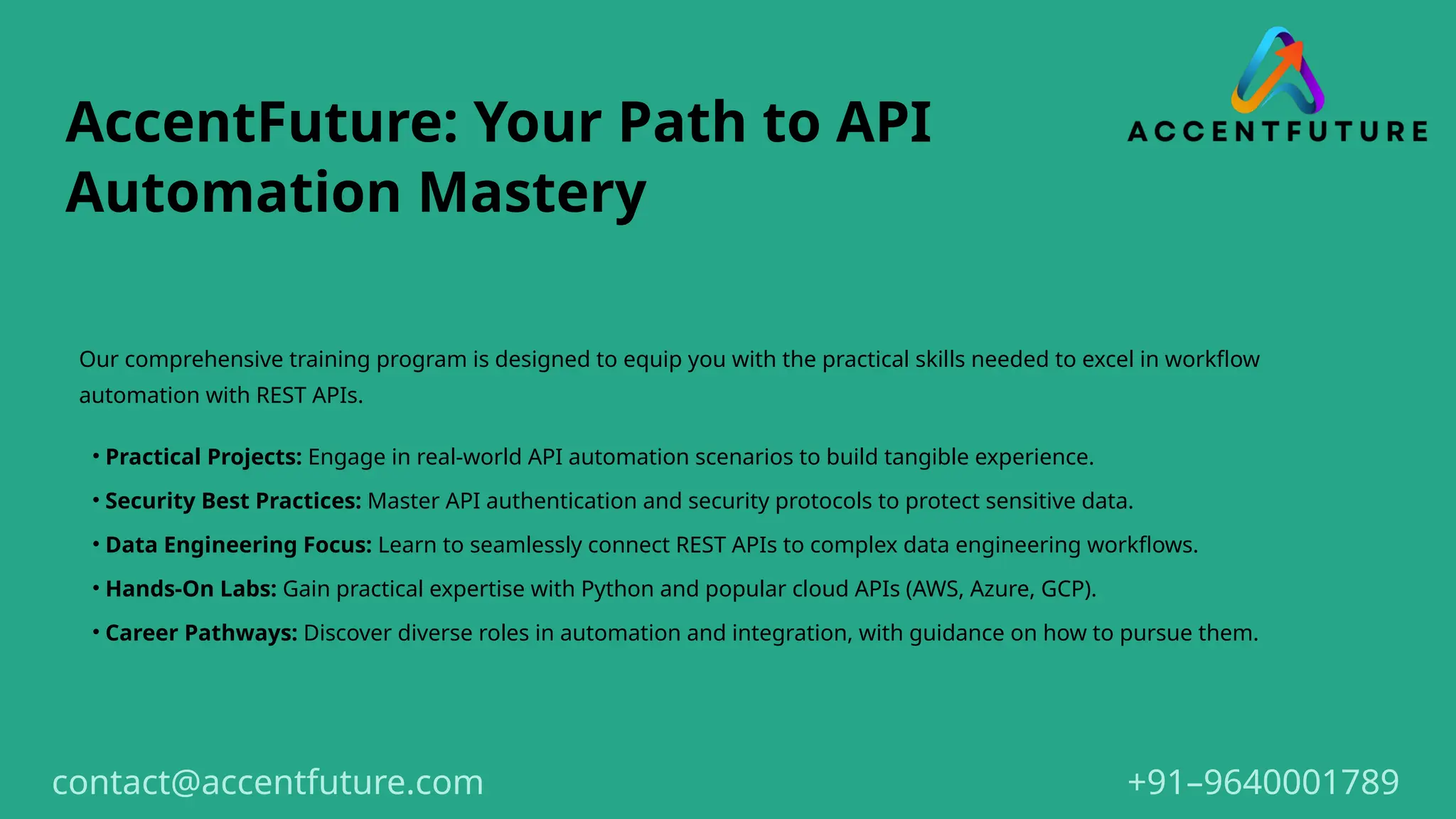 AccentFuture: Your Path to API
Automation Mastery
Our comprehensive training program is designed to equip you with the practical skills needed to excel in workflow
automation with REST APIs.
• Practical Projects: Engage in real-world API automation scenarios to build tangible experience.
• Security Best Practices: Master API authentication and security protocols to protect sensitive data.
• Data Engineering Focus: Learn to seamlessly connect REST APIs to complex data engineering workflows.
• Hands-On Labs: Gain practical expertise with Python and popular cloud APIs (AWS, Azure, GCP).
• Career Pathways: Discover diverse roles in automation and integration, with guidance on how to pursue them.
+91–9640001789
contact@accentfuture.com
 