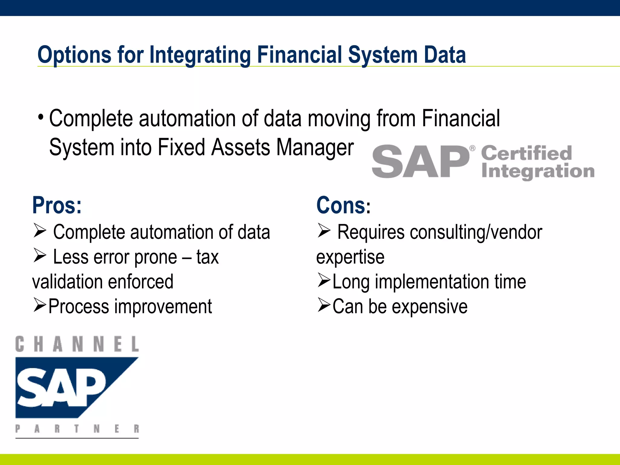 Options for Integrating Financial System Data Complete automation of data moving from Financial System into Fixed Assets Manager Pros: Complete automation of data  Less error prone – tax validation enforced Process improvement Cons : Requires consulting/vendor expertise Long implementation time Can be expensive 