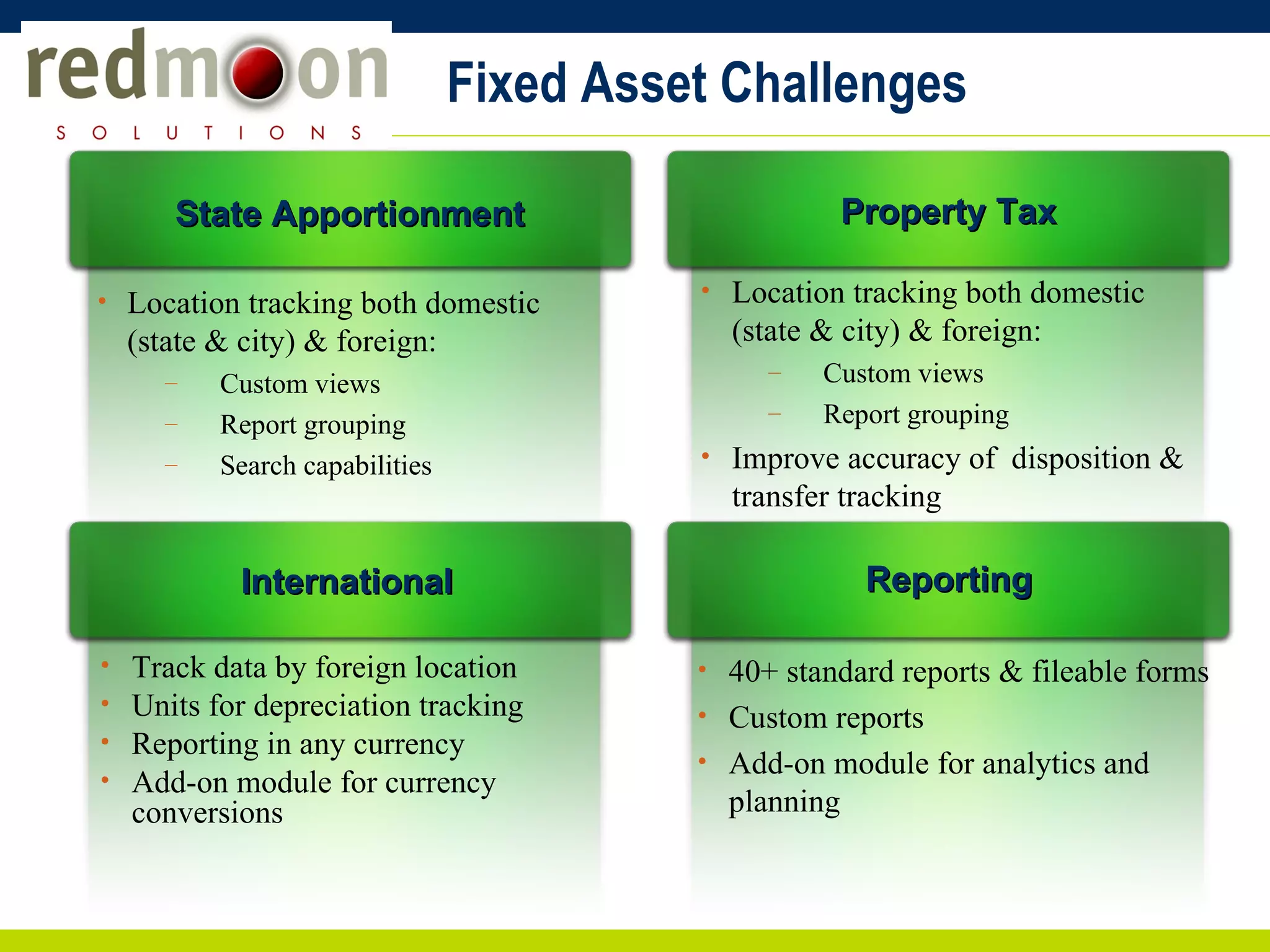 Fixed Asset Challenges Location tracking both domestic (state & city) & foreign: Custom views Report grouping Search capabilities State Apportionment Location tracking both domestic (state & city) & foreign: Custom views Report grouping Improve accuracy of  disposition & transfer tracking  Property Tax Track data by foreign location Units for depreciation tracking Reporting in any currency Add-on module for currency conversions International 40+ standard reports & fileable forms Custom reports Add-on module for analytics and planning Reporting 