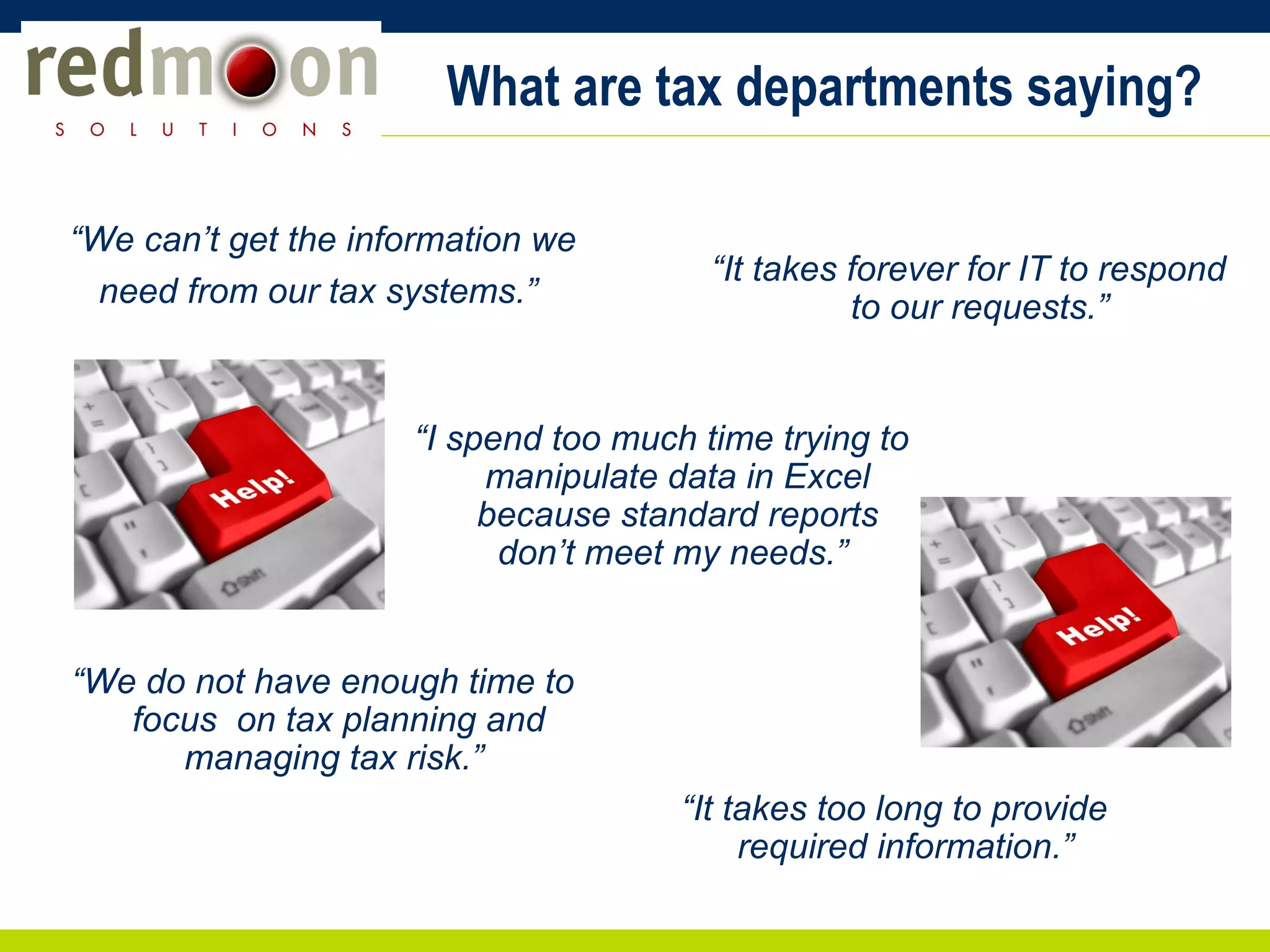 What are tax departments saying? “ We can’t get the information we need from our tax systems.”  “ I spend too much time trying to manipulate data in Excel because standard reports don’t meet my needs.”  “ It takes forever for IT to respond to our requests.”  “ It takes too long to provide required information.”  “ We do not have enough time to focus  on tax planning and managing tax risk.”  