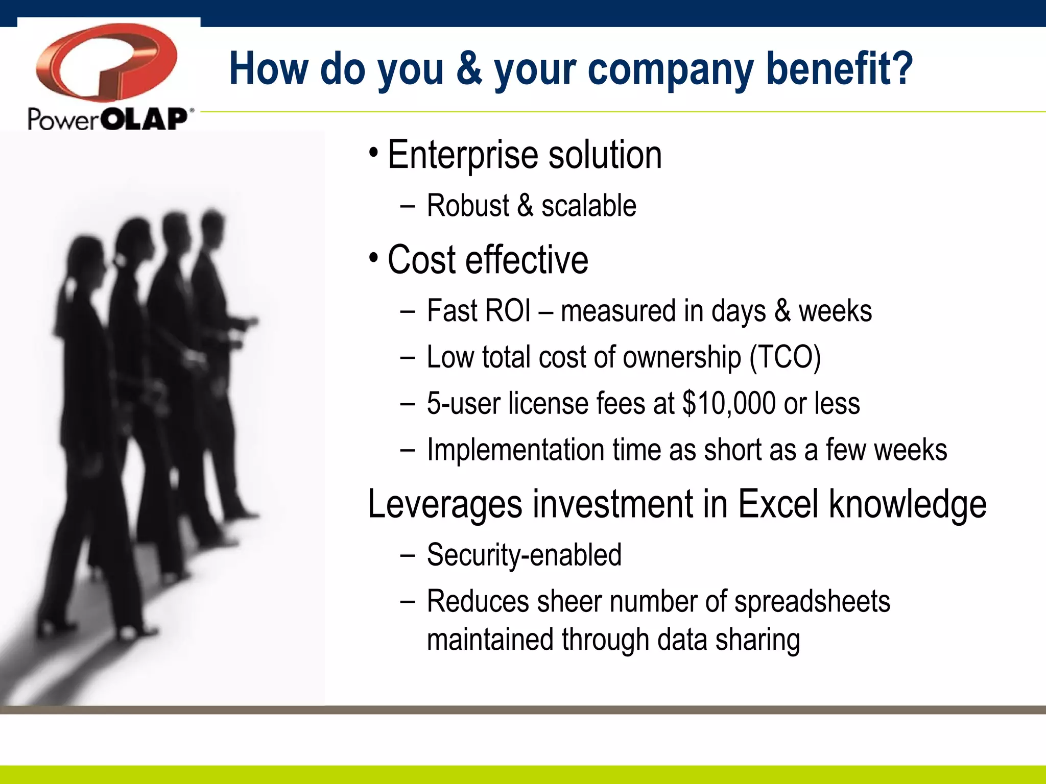 How do you & your company benefit? Enterprise solution Robust & scalable Cost effective Fast ROI – measured in days & weeks Low total cost of ownership (TCO) 5-user license fees at $10,000 or less Implementation time as short as a few weeks Leverages investment in Excel knowledge Security-enabled Reduces sheer number of spreadsheets maintained through data sharing 