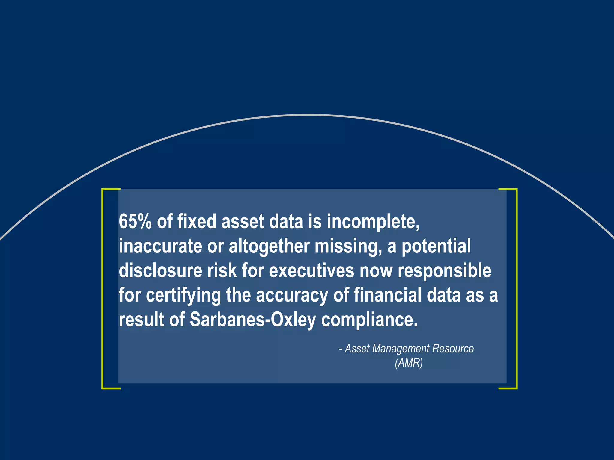 65% of fixed asset data is incomplete, inaccurate or altogether missing, a potential disclosure risk for executives now responsible for certifying the accuracy of financial data as a result of Sarbanes-Oxley compliance.   -  Asset Management Resource   (AMR) 