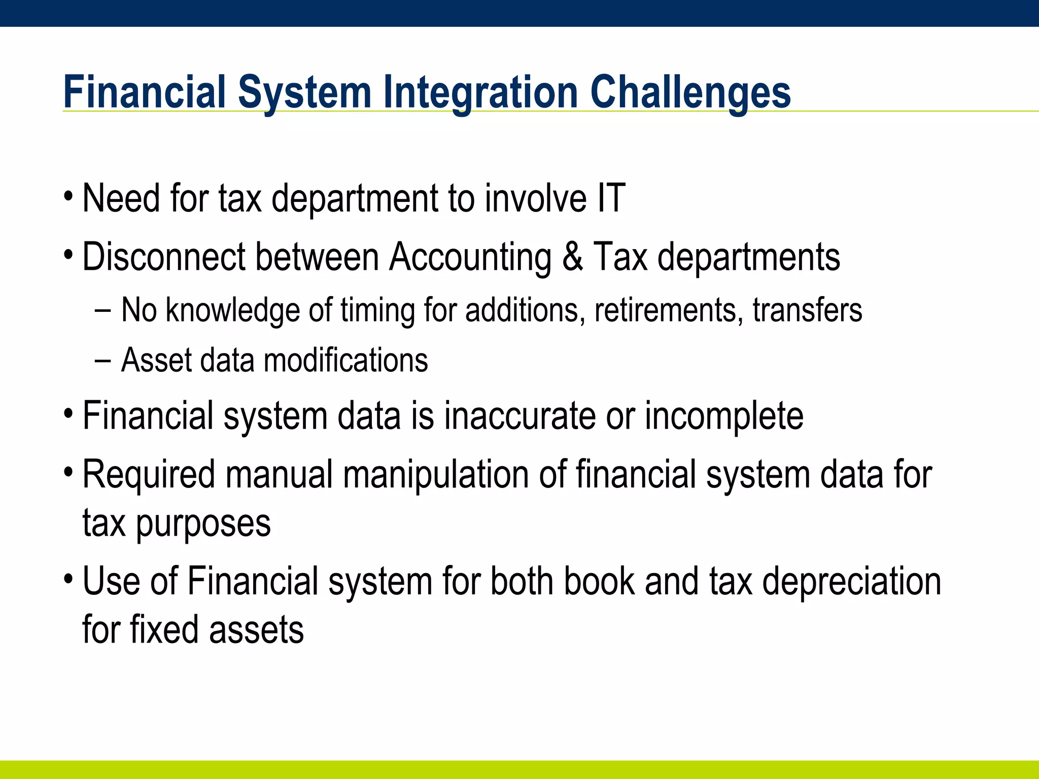 Financial System Integration Challenges Need for tax department to involve IT Disconnect between Accounting & Tax departments No knowledge of timing for additions, retirements, transfers Asset data modifications Financial system data is inaccurate or incomplete Required manual manipulation of financial system data for tax purposes  Use of Financial system for both book and tax depreciation for fixed assets 
