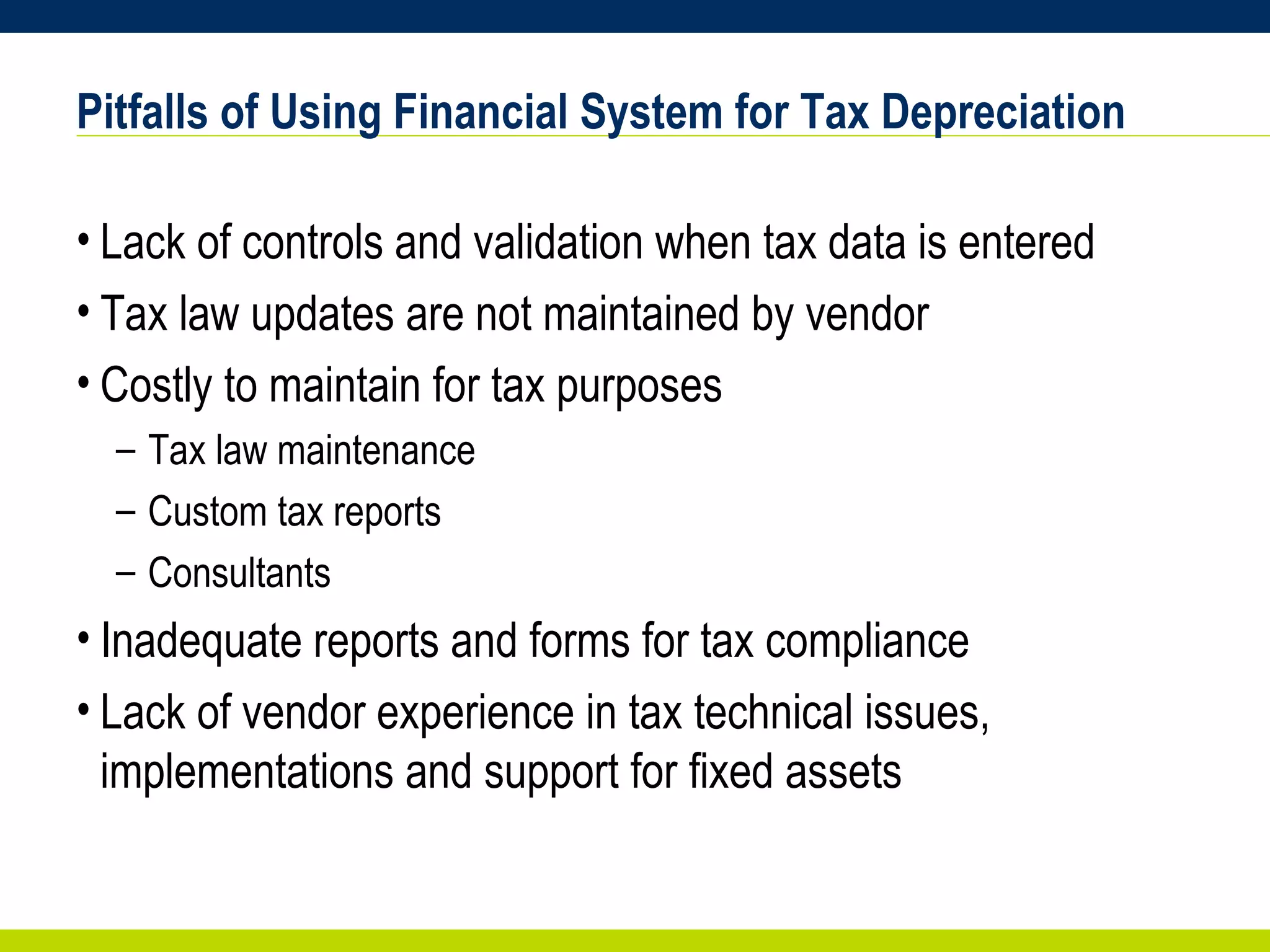 Pitfalls of Using Financial System for Tax Depreciation Lack of controls and validation when tax data is entered Tax law updates are not maintained by vendor Costly to maintain for tax purposes Tax law maintenance Custom tax reports Consultants  Inadequate reports and forms for tax compliance  Lack of vendor experience in tax technical issues, implementations and support for fixed assets 