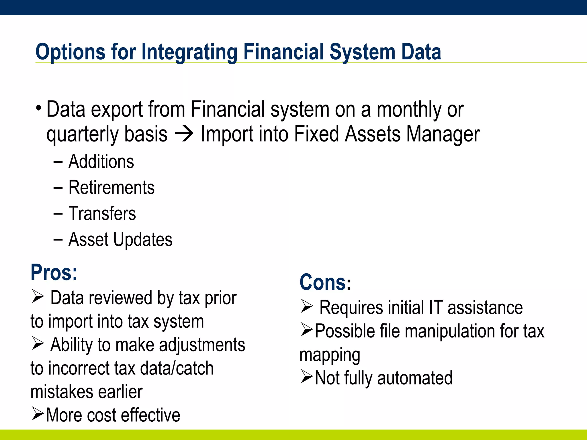 Options for Integrating Financial System Data Data export from Financial system on a monthly or quarterly basis    Import into Fixed Assets Manager Additions Retirements Transfers Asset Updates Cons : Requires initial IT assistance Possible file manipulation for tax mapping Not fully automated Pros: Data reviewed by tax prior to import into tax system Ability to make adjustments to incorrect tax data/catch mistakes earlier More cost effective 