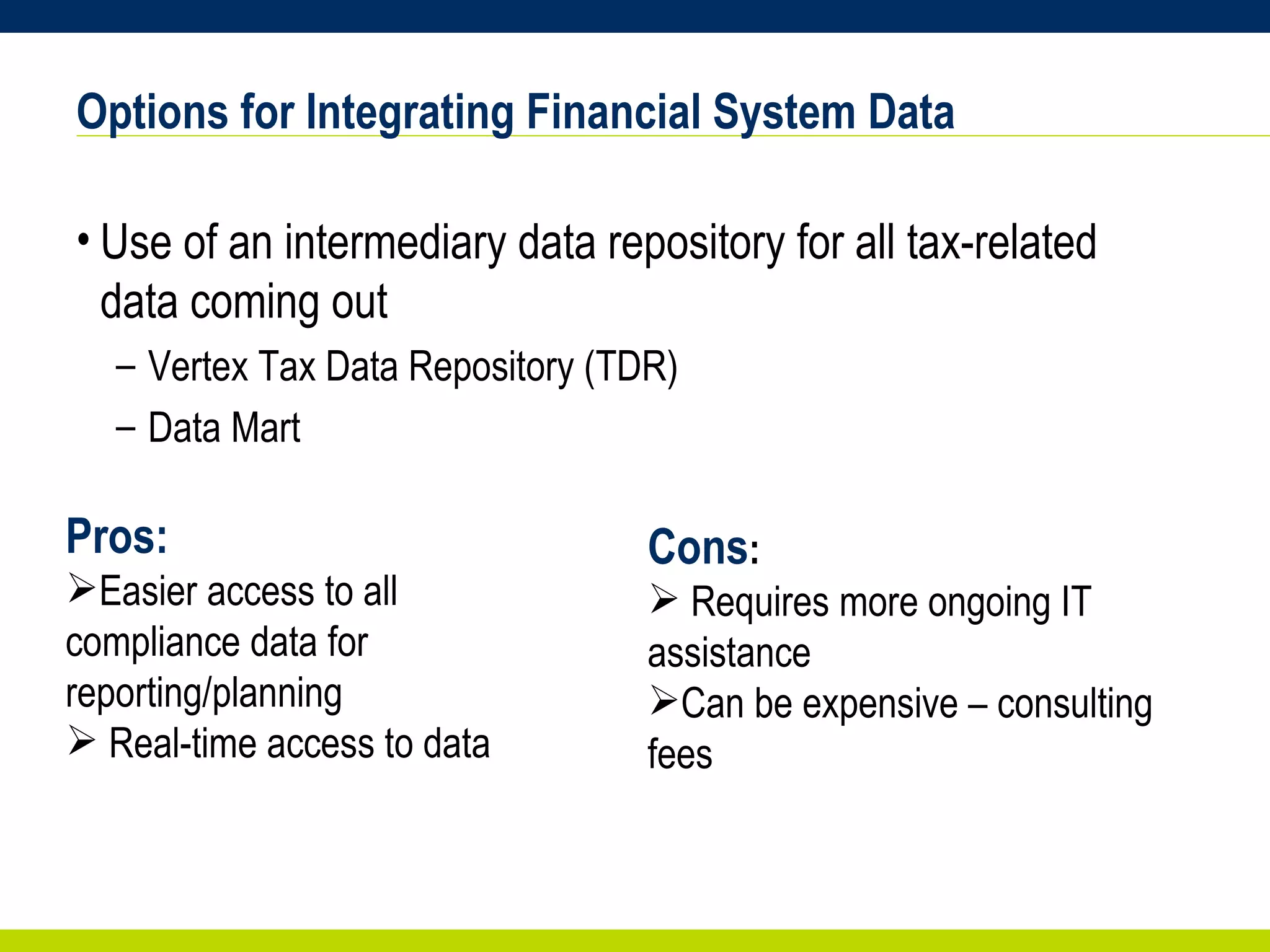 Options for Integrating Financial System Data Use of an intermediary data repository for all tax-related data coming out  Vertex Tax Data Repository (TDR) Data Mart Pros: Easier access to all compliance data for reporting/planning Real-time access to data Cons : Requires more ongoing IT assistance Can be expensive – consulting fees 