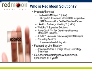 Who is Red Moon Solutions? Products/Services Fixed Assets Manager™ (FAM)  Supported Andersen’s internal U.S. tax practice SAP Business One Certified Solution Partner Like-Kind Exchange Matching™ (LKEM) WorldPro™ Expatriate Solutions PowerOLAP ™ - Tax Department Business Intelligence Solutions ARMS ™ - Actuarial Risk Management Solutions Consulting Services Implementation & Integration Founded by Jim Shedivy Andersen Partner in charge of Tax Technology Enterprises Ex-Andersen employees with minimum experience of 6 years 