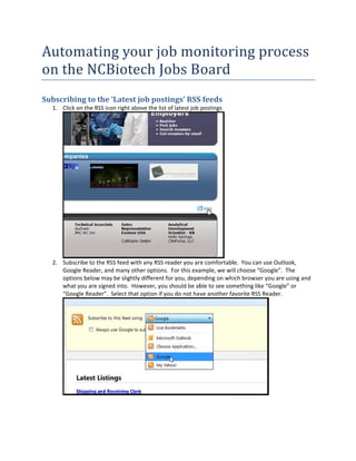 Autoomati
        ing	yo ob	mo
             our	jo   onitor
                           ring	p
                                proces
                                     ss	
on	t
   the	NC
        CBiotech	Jo
                  obs	Board
Subscr
     ribing	to	t
               the	‘Latest	job	post
                                  tings’	RSS
                                           S	feeds	
  1. Click on the RS
                   SS icon right a
                                 above the list of latest job  postings 




                                                                        
      ubscribe to th
  2. Su            he RSS feed w with any RSS rreader you arre comfortabl le.  You can u
                                                                                       use Outlook, 
     Google Reader r, and many o other options.  For this exa
                                                            ample, we will choose “Go  oogle”.  The 
     options below may be slightly different f  for you, depe
                                                            ending on which browser y  you are using g and 
     what you are s
     w             signed into.  H
                                 However, you  u should be abble to see som
                                                                          mething like ““Google” or 
     “G
      Google Reade er”.  Select th
                                 hat option if y
                                               you do not ha ve another faavorite RSS Reeader. 




                                                                                          
       
 