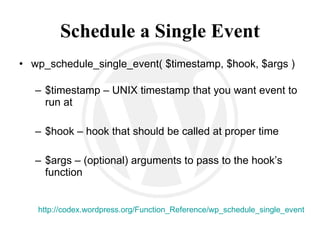 Schedule a Single Event wp_schedule_single_event( $timestamp, $hook, $args ) $timestamp – UNIX timestamp that you want event to run at $hook – hook that should be called at proper time $args – (optional) arguments to pass to the hook’s function http://codex.wordpress.org/Function_Reference/wp_schedule_single_event 