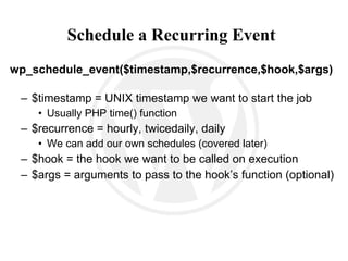 Schedule a Recurring Event   wp_schedule_event($timestamp,$recurrence,$hook,$args) $timestamp = UNIX timestamp we want to start the job Usually PHP time() function $recurrence = hourly, twicedaily, daily We can add our own schedules (covered later) $hook = the hook we want to be called on execution $args = arguments to pass to the hook’s function (optional) 