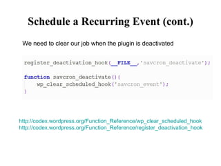 Schedule a Recurring Event (cont.) We need to clear our job when the plugin is deactivated http://codex.wordpress.org/Function_Reference/wp_clear_scheduled_hook http://codex.wordpress.org/Function_Reference/register_deactivation_hook 