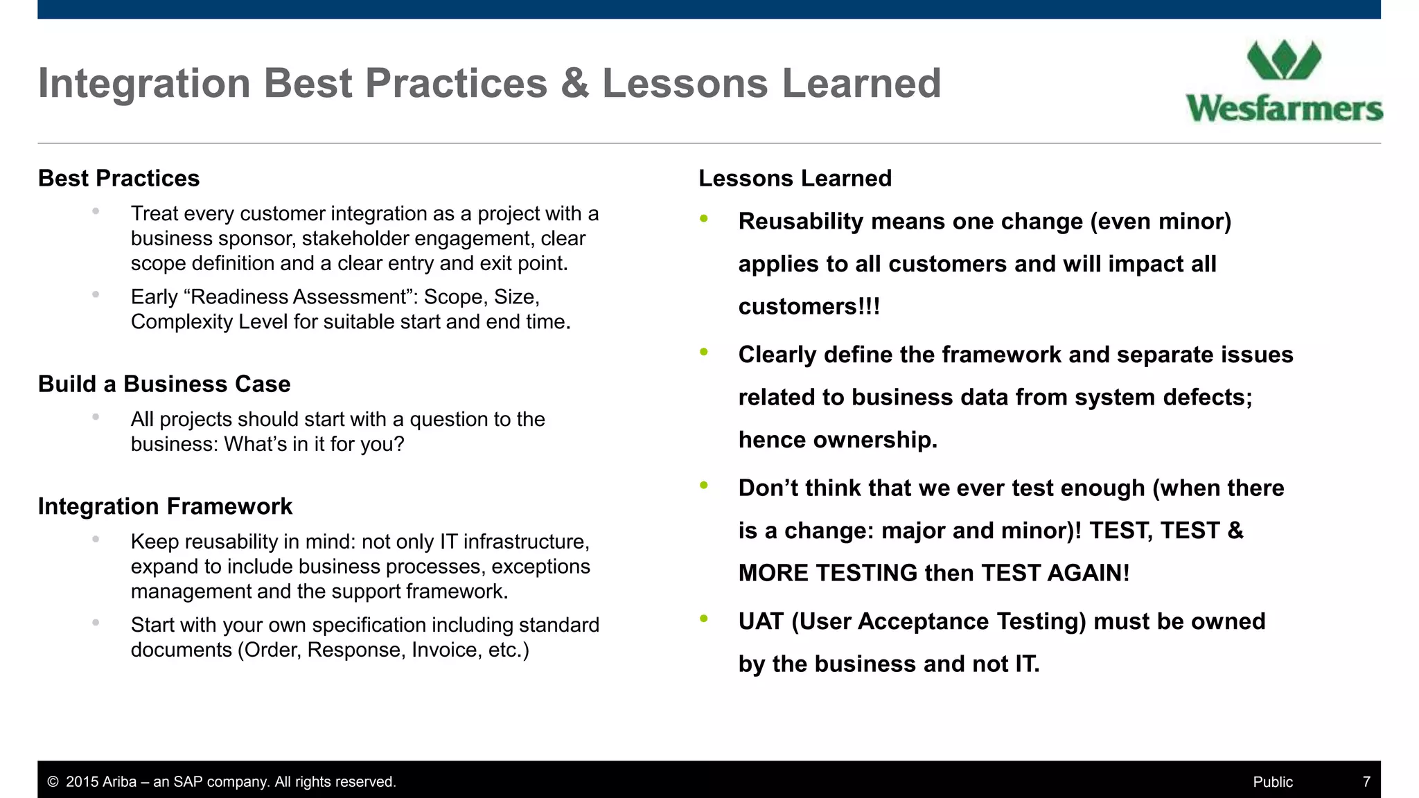 © 2015 Ariba – an SAP company. All rights reserved. 7Public
Integration Best Practices & Lessons Learned
Best Practices
• Treat every customer integration as a project with a
business sponsor, stakeholder engagement, clear
scope definition and a clear entry and exit point.
• Early “Readiness Assessment”: Scope, Size,
Complexity Level for suitable start and end time.
Build a Business Case
• All projects should start with a question to the
business: What’s in it for you?
Integration Framework
• Keep reusability in mind: not only IT infrastructure,
expand to include business processes, exceptions
management and the support framework.
• Start with your own specification including standard
documents (Order, Response, Invoice, etc.)
Lessons Learned
• Reusability means one change (even minor)
applies to all customers and will impact all
customers!!!
• Clearly define the framework and separate issues
related to business data from system defects;
hence ownership.
• Don’t think that we ever test enough (when there
is a change: major and minor)! TEST, TEST &
MORE TESTING then TEST AGAIN!
• UAT (User Acceptance Testing) must be owned
by the business and not IT.
 