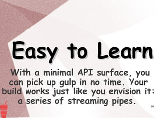 40
Easy to LearnEasy to Learn
With a minimal API surface, you
can pick up gulp in no time. Your
build works just like you envision it:
a series of streaming pipes.
 