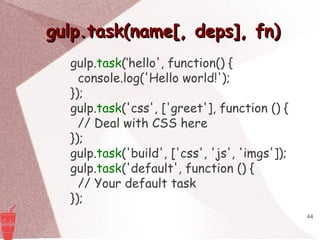 44
gulp.task(name[, deps], fn)gulp.task(name[, deps], fn)
gulp.task(‘hello', function() {
console.log('Hello world!');
});
gulp.task('css', ['greet'], function () {
// Deal with CSS here
});
gulp.task('build', ['css', 'js', 'imgs']);
gulp.task('default', function () {
// Your default task
});
 