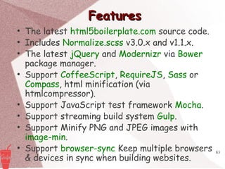 83
FeaturesFeatures
●
The latest html5boilerplate.com source code.
●
Includes Normalize.scss v3.0.x and v1.1.x.
●
The latest jQuery and Modernizr via Bower
package manager.
●
Support CoffeeScript, RequireJS, Sass or
Compass, html minification (via
htmlcompressor).
●
Support JavaScript test framework Mocha.
●
Support streaming build system Gulp.
●
Support Minify PNG and JPEG images with
image-min.
●
Support browser-sync Keep multiple browsers
& devices in sync when building websites.
 