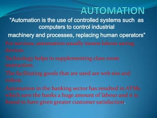 “Automation is the use of controlled systems such as
               computers to control industrial
 machinery and processes, replacing human operators”
For services, automation usually means labour saving
devices.
Technology helps in supplementing class room
instruction.
The facilitating goods that are used are web site and
videos.
Automation in the banking sector has resulted in ATMs
which save the banks a huge amount of labour and it is
found to have given greater customer satisfaction.
 