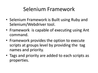 Selenium Framework
• Selenium Framework is Built using Ruby and
  Selenium/Webdriver tool.
• Framework is capable of executing using Ant
  command.
• Framework provides the option to execute
  scripts at groups level by providing the tag
  names and priority.
• Tags and priority are added to each scripts as
  properties.
 
