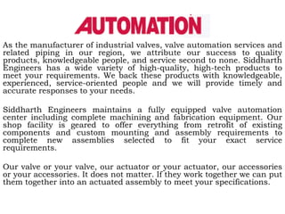 As the manufacturer of industrial valves, valve automation services and
related piping in our region, we attribute our success to quality
products, knowledgeable people, and service second to none. Siddharth
Engineers has a wide variety of high-quality, high-tech products to
meet your requirements. We back these products with knowledgeable,
experienced, service-oriented people and we will provide timely and
accurate responses to your needs.

Siddharth Engineers maintains a fully equipped valve automation
center including complete machining and fabrication equipment. Our
shop facility is geared to offer everything from retrofit of existing
components and custom mounting and assembly requirements to
complete new assemblies selected to fit your exact service
requirements.

Our valve or your valve, our actuator or your actuator, our accessories
or your accessories. It does not matter. If they work together we can put
them together into an actuated assembly to meet your specifications.
 