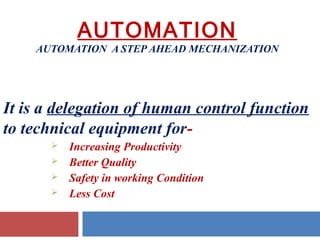 AUTOMATION

AUTOMATION A STEP AHEAD MECHANIZATION

It is a delegation of human control function
to technical equipment for




Increasing Productivity
Better Quality
Safety in working Condition
Less Cost

 