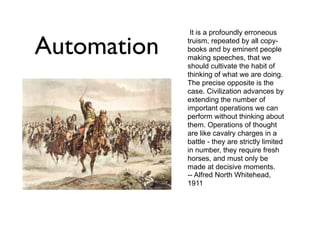 Automation

John Ashmead
Automation - John Ashmead
Friday, December 27, 13

It is a profoundly erroneous
truism, repeated by all copybooks and by eminent people
making speeches, that we
should cultivate the habit of
thinking of what we are doing.
The precise opposite is the
case. Civilization advances by
extending the number of
important operations we can
perform without thinking about
them. Operations of thought
are like cavalry charges in a
battle - they are strictly limited
in number, they require fresh
horses, and must only be
made at decisive moments.
-- Alfred North Whitehead,
1911

http://ashmeadsoftwareandconsulting.com

 