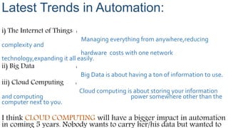 Latest Trends in Automation:
i) The Internet of Things :
Managing everything from anywhere,reducing
complexity and
hardware costs with one network
technology,expanding it all easily.
ii) Big Data :
Big Data is about having a ton of information to use.
iii) Cloud Computing :
Cloud computing is about storing your information
and computing power somewhere other than the
computer next to you.
I think CLOUD COMPUTING will have a bigger impact in automation
in coming 5 years. Nobody wants to carry her/his data but wanted to
 