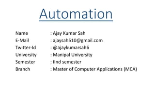 Automation
Name : Ajay Kumar Sah
E-Mail : ajaysah510@gmail.com
Twitter-Id : @ajaykumarsah6
University : Manipal University
Semester : IInd semester
Branch : Master of Computer Applications (MCA)
 