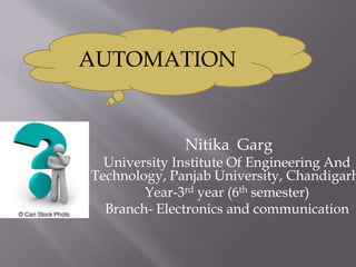 Nitika Garg
University Institute Of Engineering And
Technology, Panjab University, Chandigarh
Year-3rd year (6th semester)
Branch- Electronics and communication
AUTOMATION
 