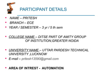 PARTICIPANT DETAILS
 NAME – PRITESH
 BRANCH – ECE
 YEAR / SEMESTER – 3 yr / 5 th sem
 COLLEGE NAME – DITSE PART OF AMITY GROUP
OF INSTITUTION,GREATER NOIDA
 UNIVERSITY NAME – UTTAR PARDESH TECHNICAL
UNIVERSITY ,LUCKNOW
 E-mail – pritesh13590@gmail.com
 AREA OF INTREST - AUTOMATION
 