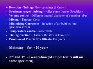  Reaction - Tubing (Flow container & Cuvet)
 Specimen reagent mixing – roller pump (Assay Specifics)
 Volume control –Different internal diameter of pumping tubes
 Mixing – Through Coils.
 Minimizing Carryover – Injection of air bubbles into
specimen stream
 Temperature control –water bath
 Timing reaction –Distance the stream Travelled.
 Provision of Protein free filtrate- Dialyzers
 Mainstay – for > 20 years
 2nd and 3rd - Generation (Multiple test result on
same specimen)
 
