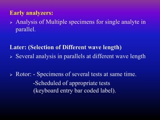 Early analyzers:
 Analysis of Multiple specimens for single analyte in
parallel.
Later: (Selection of Different wave length)
 Several analysis in parallels at different wave length
 Rotor: - Specimens of several tests at same time.
-Scheduled of appropriate tests
(keyboard entry bar coded label).
 