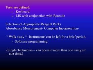 Tests are defined:
 Keyboard
 LIS with conjunction with Barcode
Selection of Appropriate Reagent Packs
Absorbance Measurement- Computer Incorporation-
“ Walk away “- Instruments can be left for a brief period.
 Software programming.
(Single Technician – can operate more than one analyzer
at a time.)
 