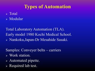Types of Automation
 Total
 Modular
Total Laboratory Automation (TLA).
Early model 1980 Kochi Medical School.
 Nankoku,Japan-Dr Mesahide Sasaki.
Samples: Conveyer belts – carriers
 Work station.
 Automated pipette.
 Required lab test.
 