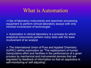 What is Automation
Use of laboratory instruments and specimen processing
equipment to perform clinical laboratory assays with only
minimal involvement of technologist .
 Automation in clinical laboratory is a process by which
analytical instruments perform many tests with the least
involvement of an analyst.
 The International Union of Pure and Applied Chemistry
(IUPAC) define automation as "The replacement of human
manipulative effort and facilities in the performance of a given
process by mechanical and instrumental devices that are
regulated by feedback of information so that an apparatus is
self-monitoring or self adjusting”.
 