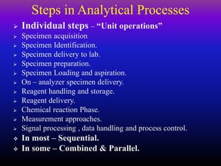 Steps in Analytical Processes
 Individual steps – “Unit operations”
 Specimen acquisition
 Specimen Identification.
 Specimen delivery to lab.
 Specimen preparation.
 Specimen Loading and aspiration.
 On – analyzer specimen delivery.
 Reagent handling and storage.
 Reagent delivery.
 Chemical reaction Phase.
 Measurement approaches.
 Signal processing , data handling and process control.
 In most – Sequential.
 In some – Combined & Parallel.
 