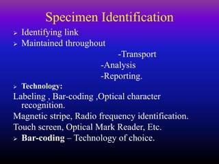 Specimen Identification
 Identifying link
 Maintained throughout
-Transport
-Analysis
-Reporting.
 Technology:
Labeling , Bar-coding ,Optical character
recognition.
Magnetic stripe, Radio frequency identification.
Touch screen, Optical Mark Reader, Etc.
 Bar-coding – Technology of choice.
 