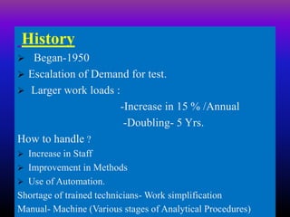History
 Began-1950
 Escalation of Demand for test.
 Larger work loads :
-Increase in 15 % /Annual
-Doubling- 5 Yrs.
How to handle ?
 Increase in Staff
 Improvement in Methods
 Use of Automation.
Shortage of trained technicians- Work simplification
Manual- Machine (Various stages of Analytical Procedures)
 