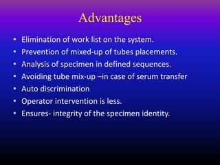 Advantages
• Elimination of work list on the system.
• Prevention of mixed-up of tubes placements.
• Analysis of specimen in defined sequences.
• Avoiding tube mix-up –in case of serum transfer
• Auto discrimination
• Operator intervention is less.
• Ensures- integrity of the specimen identity.
 