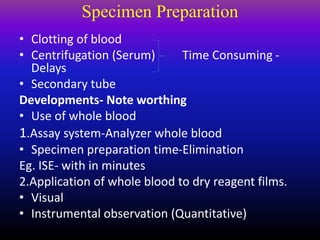 Specimen Preparation
• Clotting of blood
• Centrifugation (Serum) Time Consuming -
Delays
• Secondary tube
Developments- Note worthing
• Use of whole blood
1.Assay system-Analyzer whole blood
• Specimen preparation time-Elimination
Eg. ISE- with in minutes
2.Application of whole blood to dry reagent films.
• Visual
• Instrumental observation (Quantitative)
 