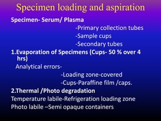 Specimen loading and aspiration
Specimen- Serum/ Plasma
-Primary collection tubes
-Sample cups
-Secondary tubes
1.Evaporation of Specimens (Cups- 50 % over 4
hrs)
Analytical errors-
-Loading zone-covered
-Cups-Paraffine film /caps.
2.Thermal /Photo degradation
Temperature labile-Refrigeration loading zone
Photo labile –Semi opaque containers
 