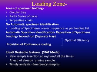 Loading Zone-
Areas of specimen holding-
• Circular tray
• Rack/ Series of racks
• Serpentine chain
No Automatic specimen identification
• Loading of Specimens- correct sequence as per loading list
Automatic Specimen Identification- Reposition of Specimens
Loading- Second run (Separate tray)
Optimal Efficiency
Provision of Continuous loading.
Ideal/ Desirable features: (STAT Mode)
• New sample insertion at anytime/ all the times.
Ahead of already running sample
• Timely analysis -Emergency samples.
 