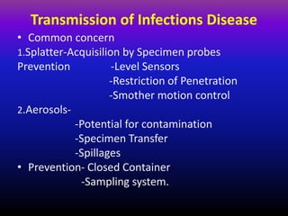 Transmission of Infections Disease
• Common concern
1.Splatter-Acquisilion by Specimen probes
Prevention -Level Sensors
-Restriction of Penetration
-Smother motion control
2.Aerosols-
-Potential for contamination
-Specimen Transfer
-Spillages
• Prevention- Closed Container
-Sampling system.
 