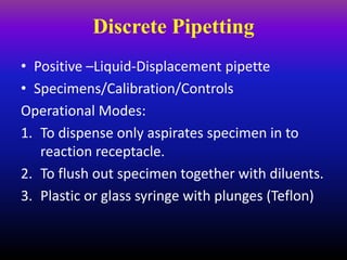 Discrete Pipetting
• Positive –Liquid-Displacement pipette
• Specimens/Calibration/Controls
Operational Modes:
1. To dispense only aspirates specimen in to
reaction receptacle.
2. To flush out specimen together with diluents.
3. Plastic or glass syringe with plunges (Teflon)
 