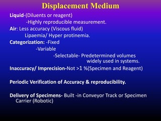 Displacement Medium
Liquid-(Diluents or reagent)
-Highly reproducible measurement.
Air: Less accuracy (Viscous fluid)
Lipaemia/ Hyper protinemia.
Categorization: -Fixed
-Variable
-Selectable- Predetermined volumes
widely used in systems.
Inaccuracy/ Imprecision-Not >1 %(Specimen and Reagent)
Periodic Verification of Accuracy & reproducibility.
Delivery of Specimens- Built -in Conveyor Track or Specimen
Carrier (Robotic)
 
